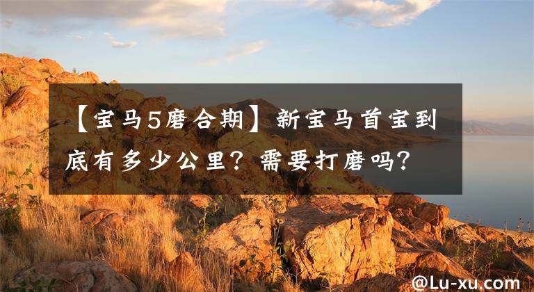 【宝马5磨合期】新宝马首宝到底有多少公里？需要打磨吗？