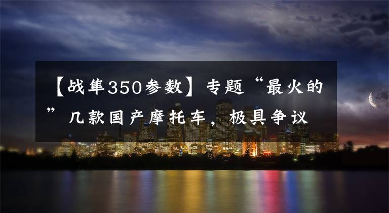 【战隼350参数】专题“最火的”几款国产摩托车，极具争议的网红车型