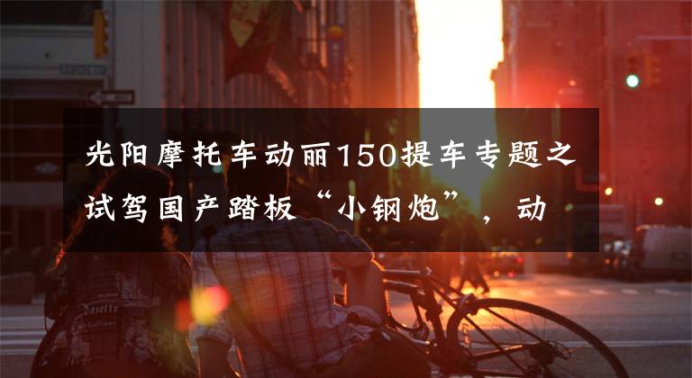 光阳摩托车动丽150提车专题之试驾国产踏板“小钢炮”，动力不输街车，油箱达8.8L，续航300km