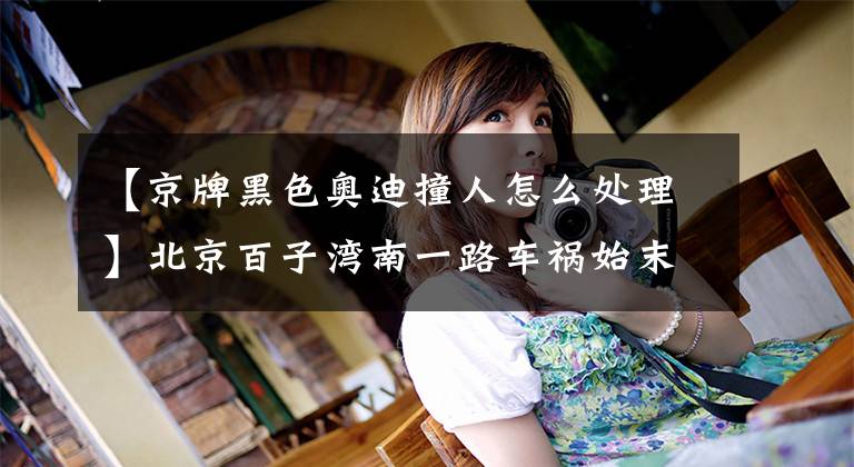 【京牌黑色奥迪撞人怎么处理】北京百子湾南一路车祸始末：黑色奥迪车主无证驾驶