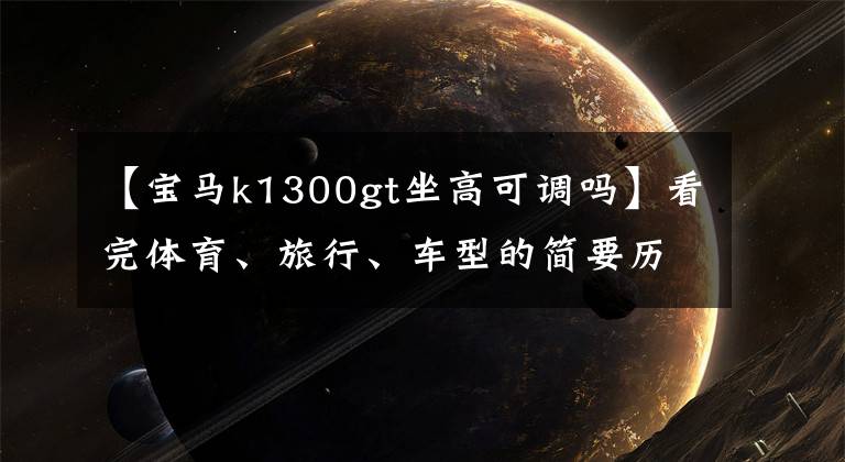 【宝马k1300gt坐高可调吗】看完体育、旅行、车型的简要历史后，就知道什么是正品了