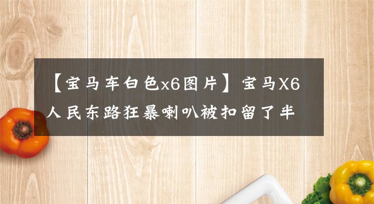 【宝马车白色x6图片】宝马X6人民东路狂暴喇叭被扣留了半年！车主不要在车里打水漂一百万！内幕惊人！