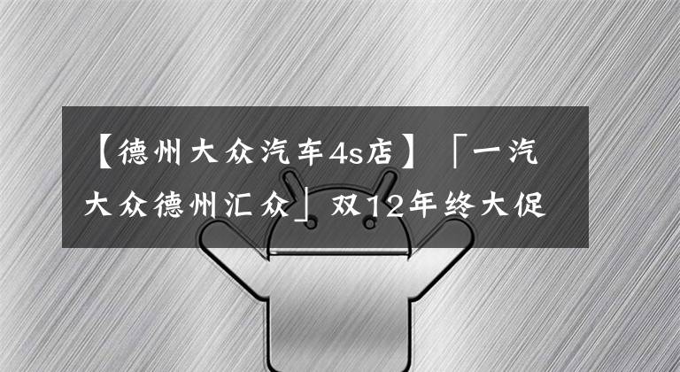 【德州大众汽车4s店】「一汽大众德州汇众」双12年终大促，强势来袭