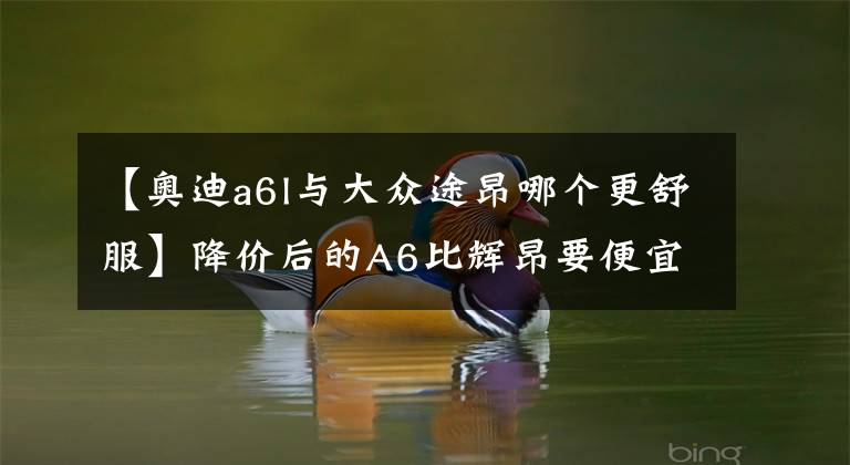 【奥迪a6l与大众途昂哪个更舒服】降价后的A6比辉昂要便宜 保养却比奔驰贵？