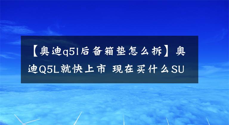 【奥迪q5l后备箱垫怎么拆】奥迪Q5L就快上市 现在买什么SUV不会后悔买早了？
