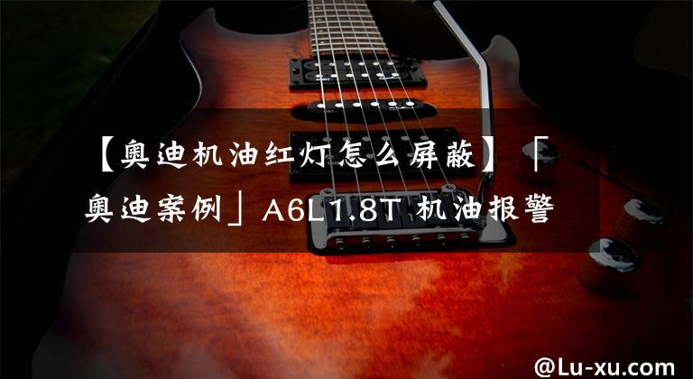 【奥迪机油红灯怎么屏蔽】「奥迪案例」A6L1.8T 机油报警！