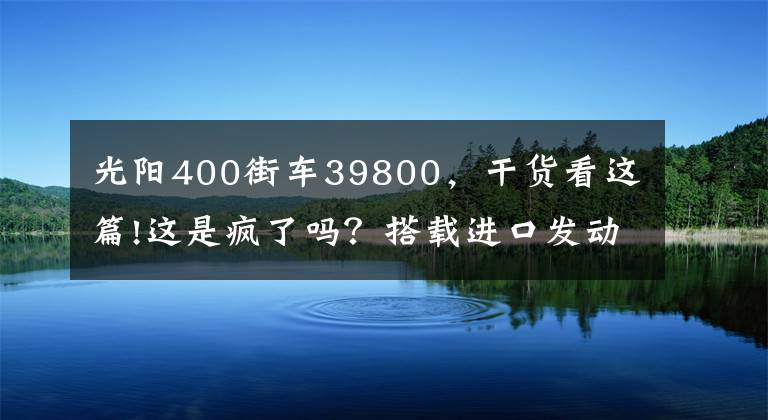 光阳400街车39800，干货看这篇!这是疯了吗？搭载进口发动机的光阳400街车，居然优惠了1.3万多
