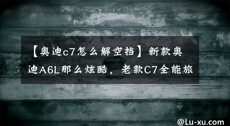 【奥迪c7怎么解空挡】新款奥迪A6L那么炫酷，老款C7全能旅行版，还有人喜欢吗