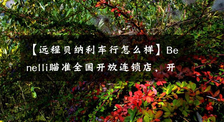 【远程贝纳利车行怎么样】Benelli瞄准全国开放连锁店，开新潮机车店的机会来了。