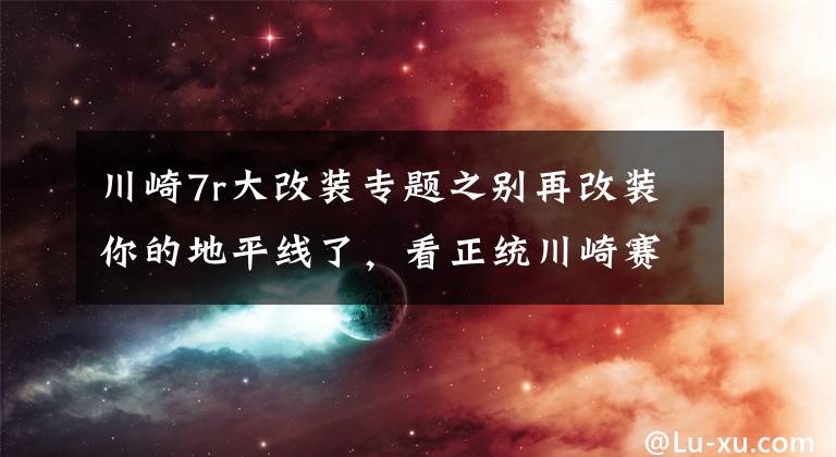 川崎7r大改装专题之别再改装你的地平线了，看正统川崎赛道车怎么改装