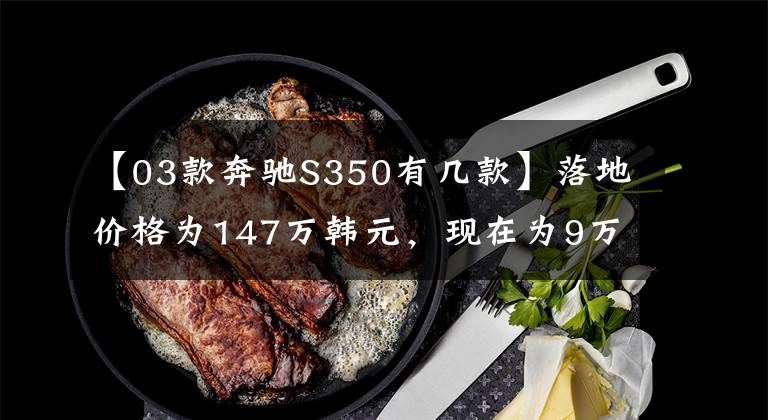 【03款奔驰S350有几款】落地价格为147万韩元，现在为9万韩元，在公共商务、行政方面需要最高水平的驾驶
