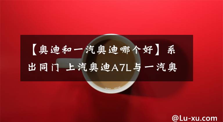 【奥迪和一汽奥迪哪个好】系出同门 上汽奥迪A7L与一汽奥迪A6L怎么选？