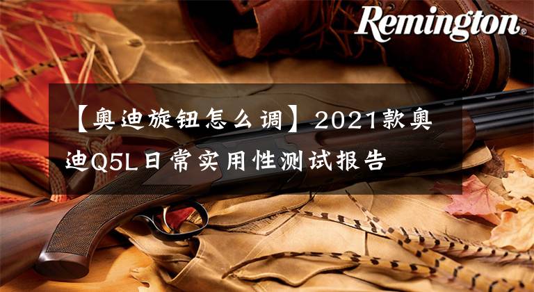 【奥迪旋钮怎么调】2021款奥迪Q5L日常实用性测试报告