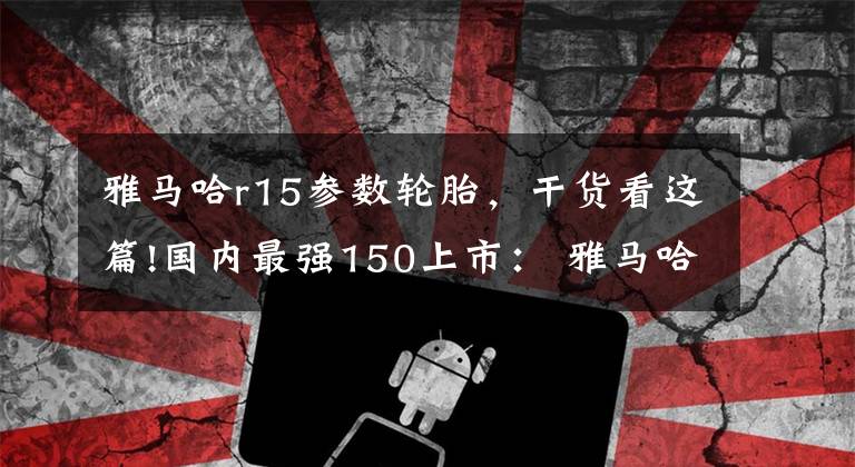 雅马哈r15参数轮胎，干货看这篇!国内最强150上市： 雅马哈全进口跑车R15售价23600元