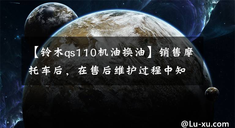 【铃木qs110机油换油】销售摩托车后，在售后维护过程中知道了机油的重要性