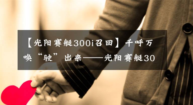 【光阳赛艇300i召回】千呼万唤“驶”出来——光阳赛艇300i ABS