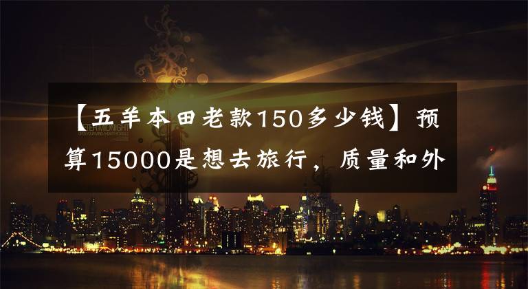 【五羊本田老款150多少钱】预算15000是想去旅行，质量和外观都有的150摩托车。请推荐一下