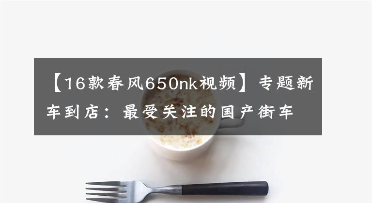 【16款春风650nk视频】专题新车到店：最受关注的国产街车——2016款 春风650NK