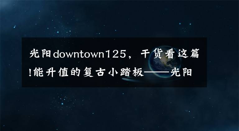 光阳downtown125，干货看这篇!能升值的复古小踏板——光阳many125