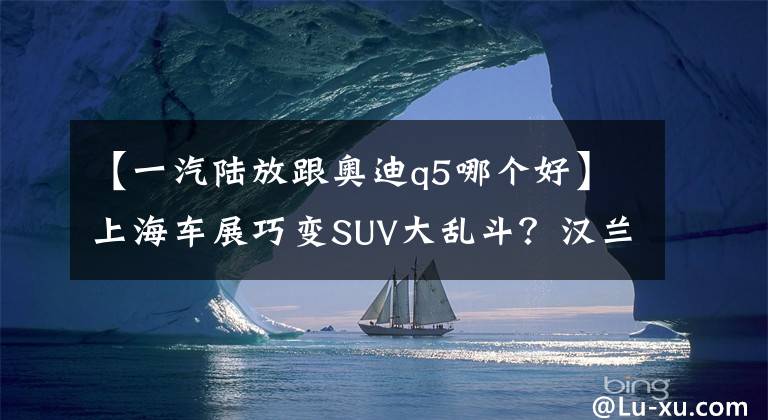 【一汽陆放跟奥迪q5哪个好】上海车展巧变SUV大乱斗？汉兰达/陆放等10款重磅SUV,都被疯狂围观