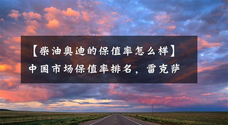 【柴油奥迪的保值率怎么样】中国市场保值率排名，雷克萨斯第二，丰田第三，奥迪第七