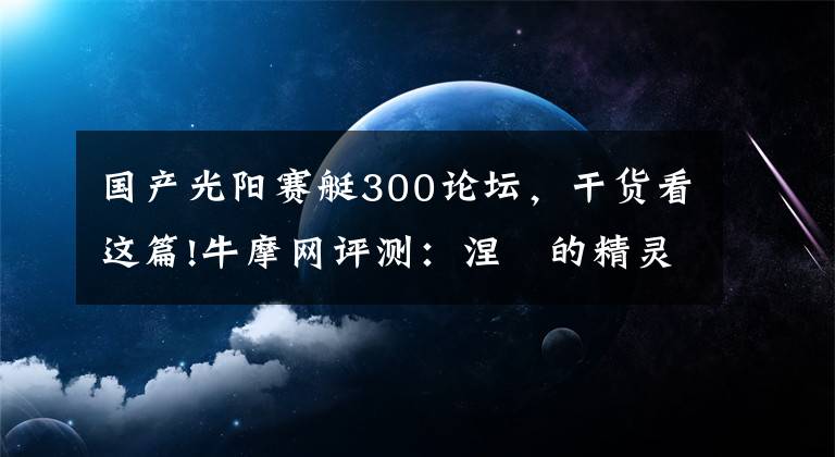 国产光阳赛艇300论坛，干货看这篇!牛摩网评测：涅槃的精灵——光阳赛艇300ABS