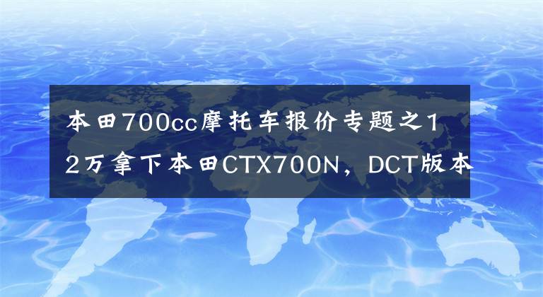 本田700cc摩托车报价专题之12万拿下本田CTX700N，DCT版本，体验美式巡航的味道，续航太牛了