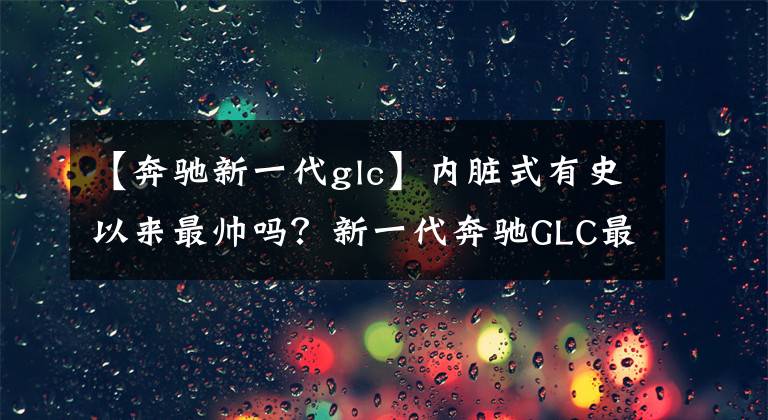 【奔驰新一代glc】内脏式有史以来最帅吗？新一代奔驰GLC最快今年推出！