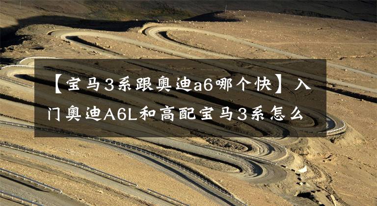 【宝马3系跟奥迪a6哪个快】入门奥迪A6L和高配宝马3系怎么选？