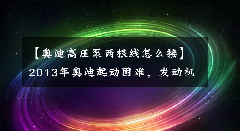【奥迪高压泵两根线怎么接】2013年奥迪起动困难，发动机运转后高压油泵有异响，故障灯亮