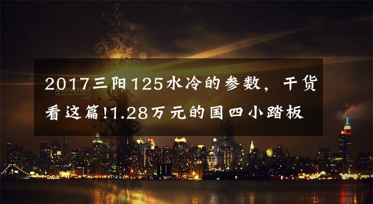 2017三阳125水冷的参数，干货看这篇!1.28万元的国四小踏板，复古风情，碟刹配CBS，125cc单缸水冷
