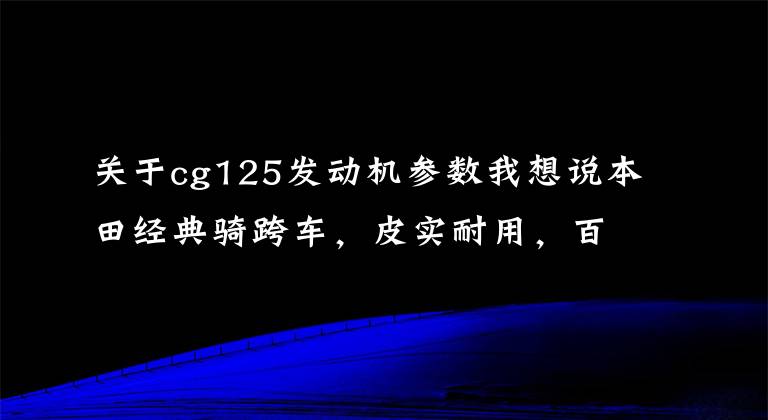 关于cg125发动机参数我想说本田经典骑跨车，皮实耐用，百公里油耗1.8升，满足带人载物通勤