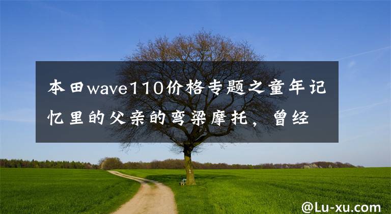 本田wave110价格专题之童年记忆里的父亲的弯梁摩托，曾经的它承载着生活，爱情和回忆
