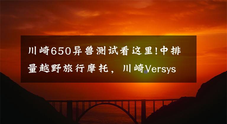 川崎650异兽测试看这里!中排量越野旅行摩托，川崎Versys650LT，双缸水冷60马力