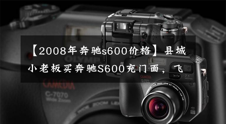 【2008年奔驰s600价格】县城小老板买奔驰S600充门面，飞梭怀挡真皮实木还有电视，半年过去发现养车有些吃力