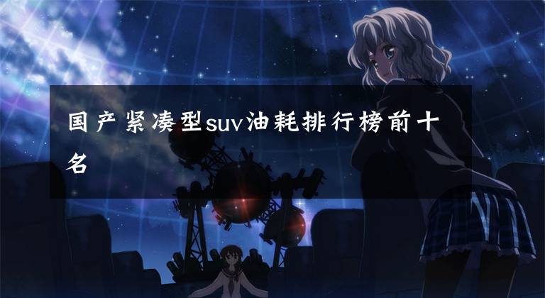 国产紧凑型suv油耗排行榜前十名