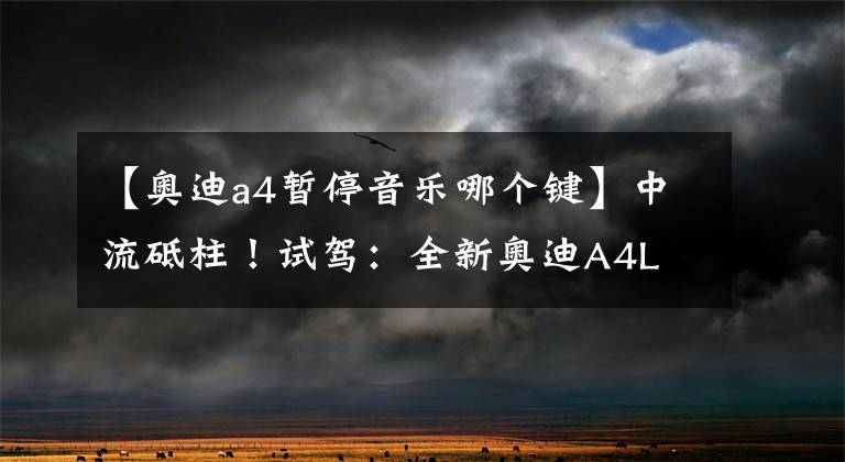 【奥迪a4暂停音乐哪个键】中流砥柱！试驾：全新奥迪A4L 45TFSI
