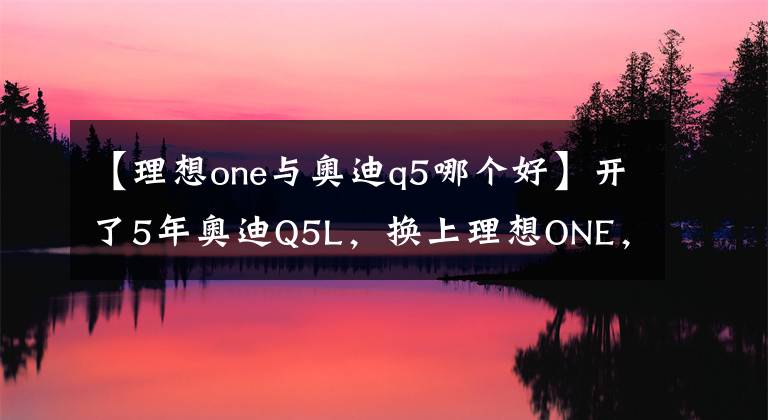 【理想one与奥迪q5哪个好】开了5年奥迪Q5L，换上理想ONE，2000公里后，车主：我只想说3个字