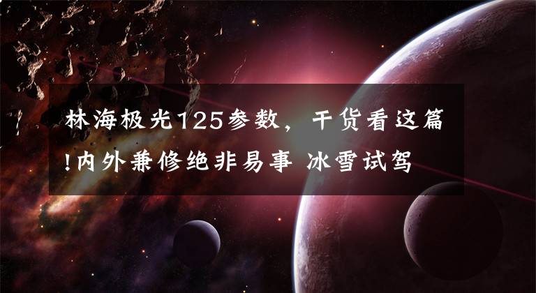 林海极光125参数，干货看这篇!内外兼修绝非易事 冰雪试驾路虎揽胜极光