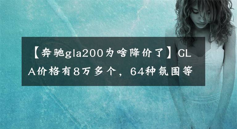【奔驰gla200为啥降价了】GLA价格有8万多个，64种氛围等，工薪阶层很容易上手。