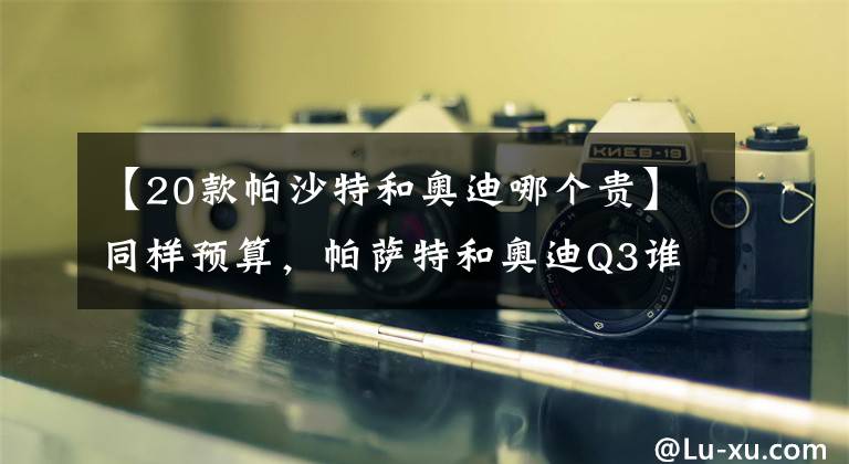 【20款帕沙特和奥迪哪个贵】同样预算，帕萨特和奥迪Q3谁更好？一个卖产品，一个卖车标