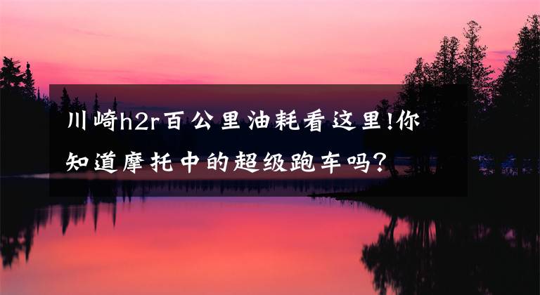 川崎h2r百公里油耗看这里!你知道摩托中的超级跑车吗？