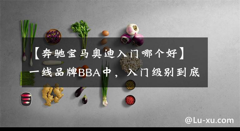 【奔驰宝马奥迪入门哪个好】一线品牌BBA中，入门级别到底如何选？
