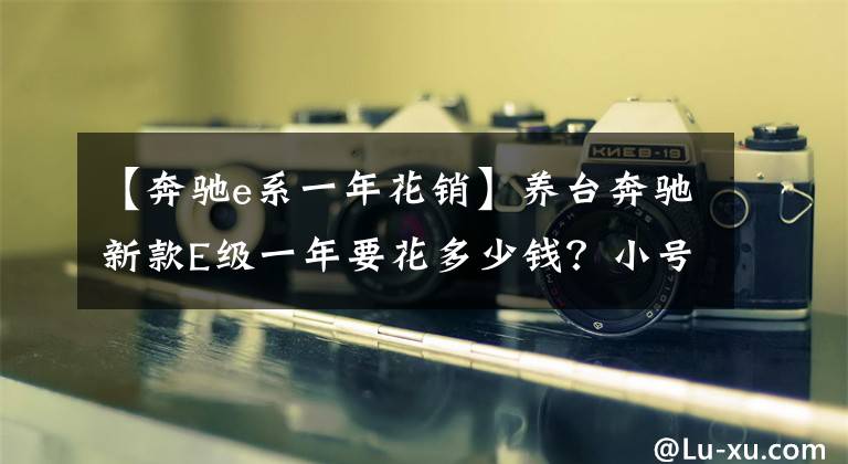 【奔驰e系一年花销】养台奔驰新款E级一年要花多少钱？小号撩车帮你算笔账
