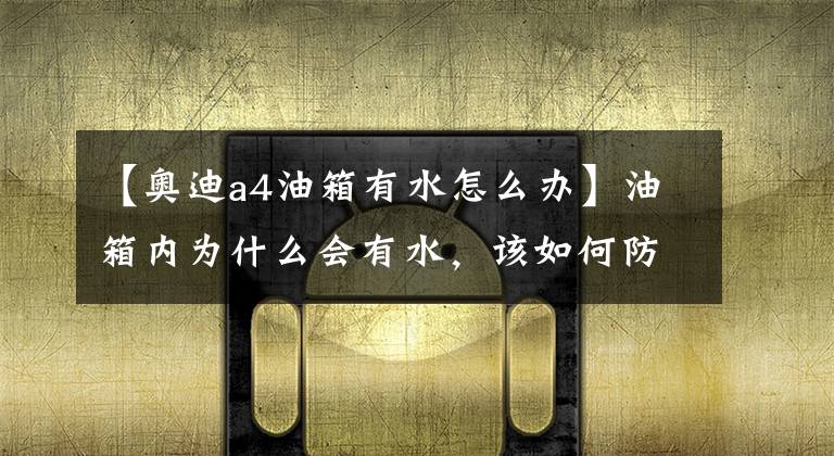 【奥迪a4油箱有水怎么办】油箱内为什么会有水，该如何防止？长期有水会对发动机造成伤害吗