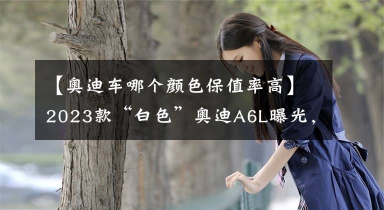 【奥迪车哪个颜色保值率高】2023款“白色”奥迪A6L曝光，2.0T+四驱，配双前脸设计
