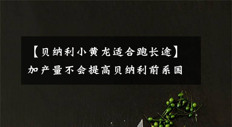 【贝纳利小黄龙适合跑长途】加产量不会提高贝纳利前系国四车型的大行情。