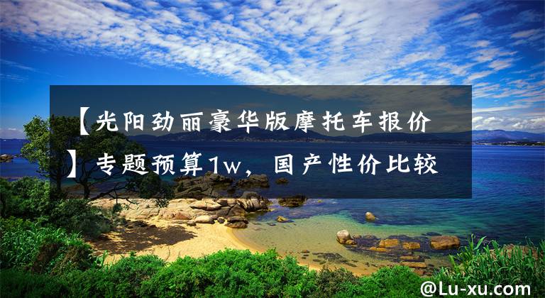 【光阳劲丽豪华版摩托车报价】专题预算1w，国产性价比较高的几款摩托车！有没有你中意的