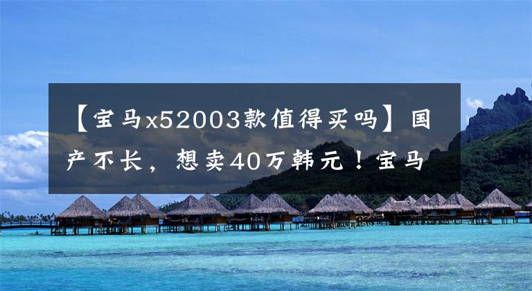 【宝马x52003款值得买吗】国产不长，想卖40万韩元！宝马X3是怎么想的？