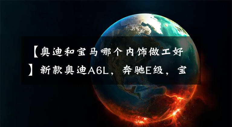 【奥迪和宝马哪个内饰做工好】新款奥迪A6L，奔驰E级，宝马5系，谁的内饰更动人？